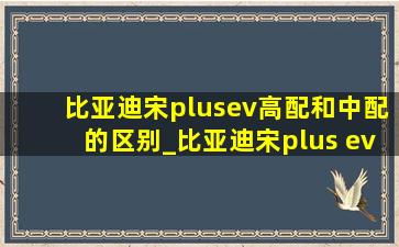 比亚迪宋plusev高配和中配的区别_比亚迪宋plus ev低配和高配的区别